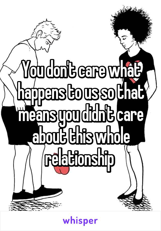 You don't care what happens to us so that means you didn't care about this whole relationship 