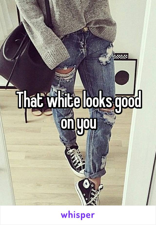 That white looks good on you