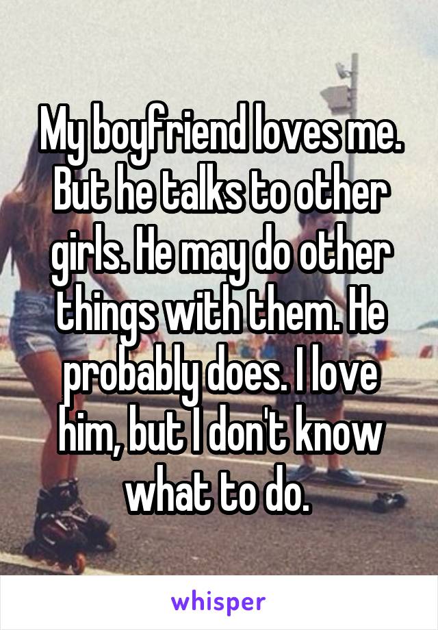 My boyfriend loves me. But he talks to other girls. He may do other things with them. He probably does. I love him, but I don't know what to do. 