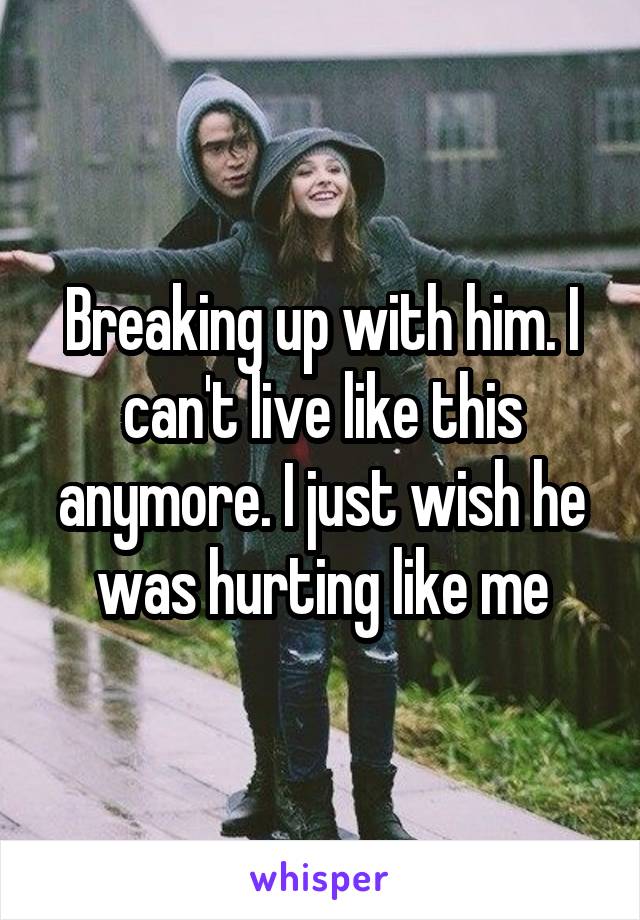 Breaking up with him. I can't live like this anymore. I just wish he was hurting like me