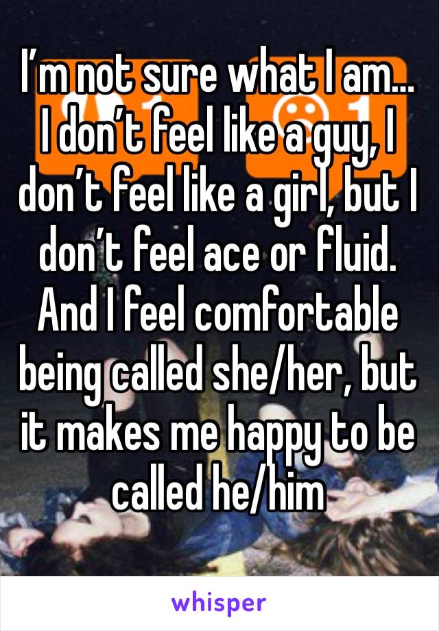 I’m not sure what I am… I don’t feel like a guy, I don’t feel like a girl, but I don’t feel ace or fluid. And I feel comfortable being called she/her, but it makes me happy to be called he/him 