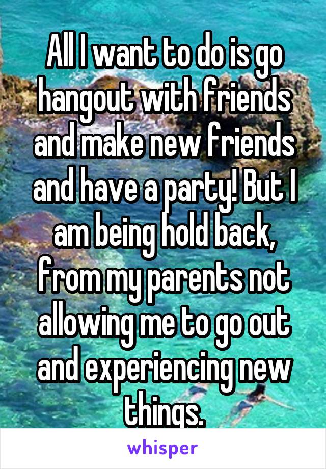 All I want to do is go hangout with friends and make new friends and have a party! But I am being hold back, from my parents not allowing me to go out and experiencing new things.