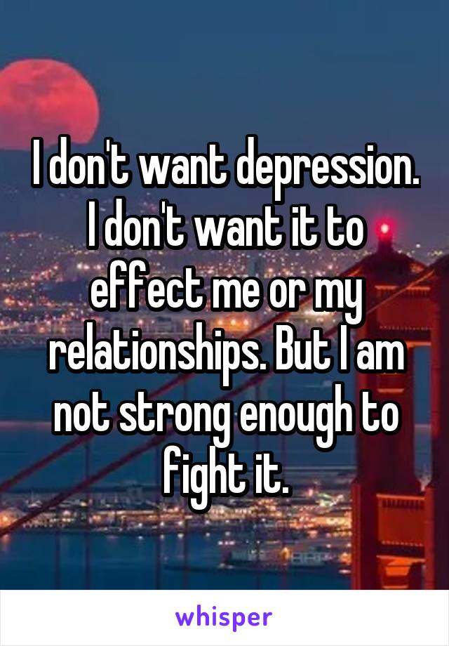 I don't want depression. I don't want it to effect me or my relationships. But I am not strong enough to fight it.