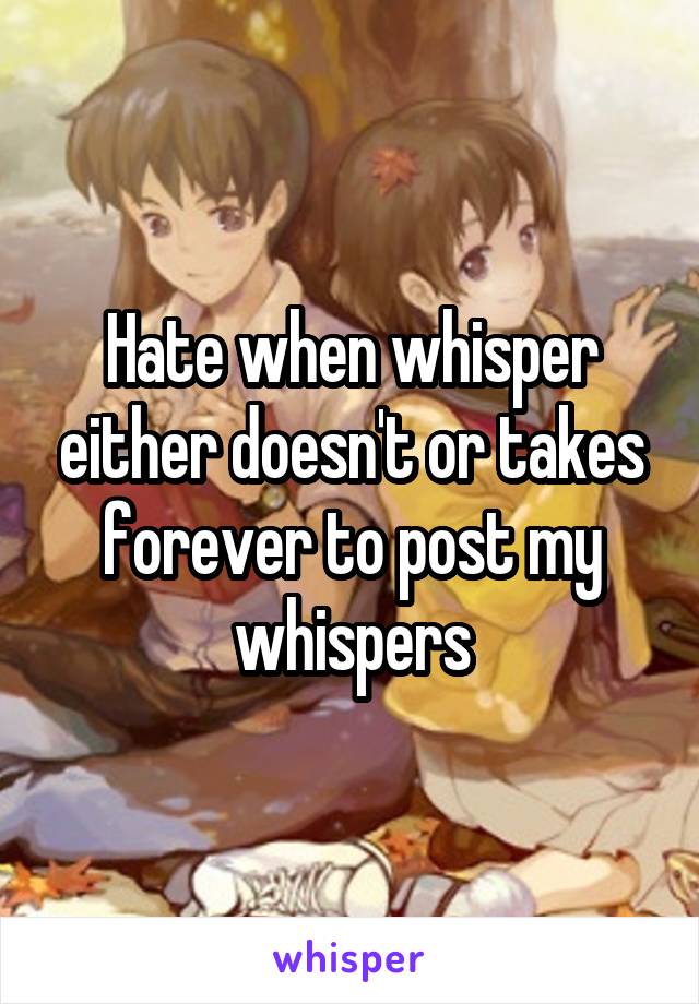 Hate when whisper either doesn't or takes forever to post my whispers