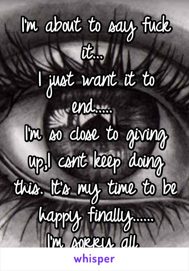 I'm about to say fuck it... 
I just want it to end..... 
I'm so close to giving up,I csnt keep doing this. It's my time to be happy finally......
I'm sorry all 