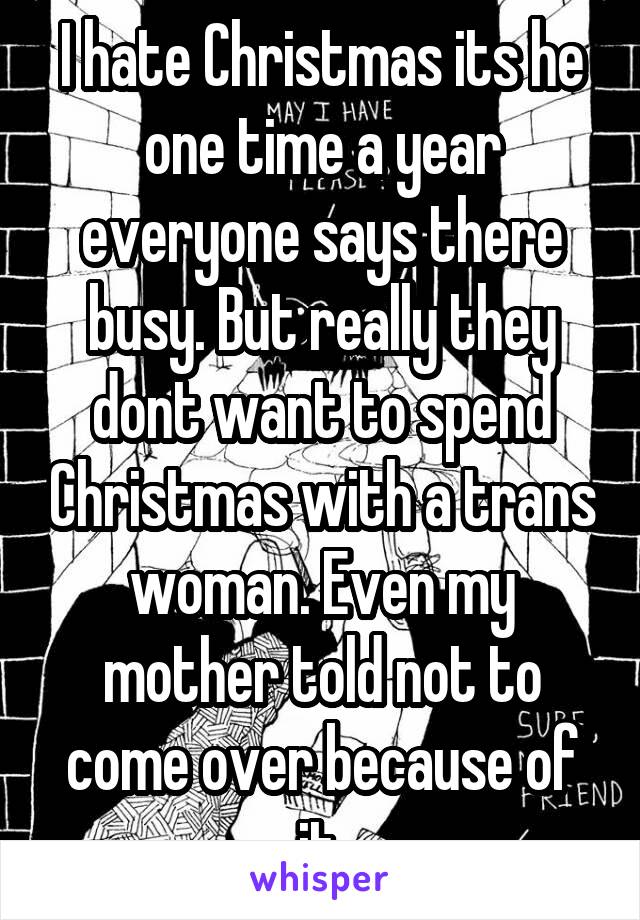 I hate Christmas its he one time a year everyone says there busy. But really they dont want to spend Christmas with a trans woman. Even my mother told not to come over because of it.