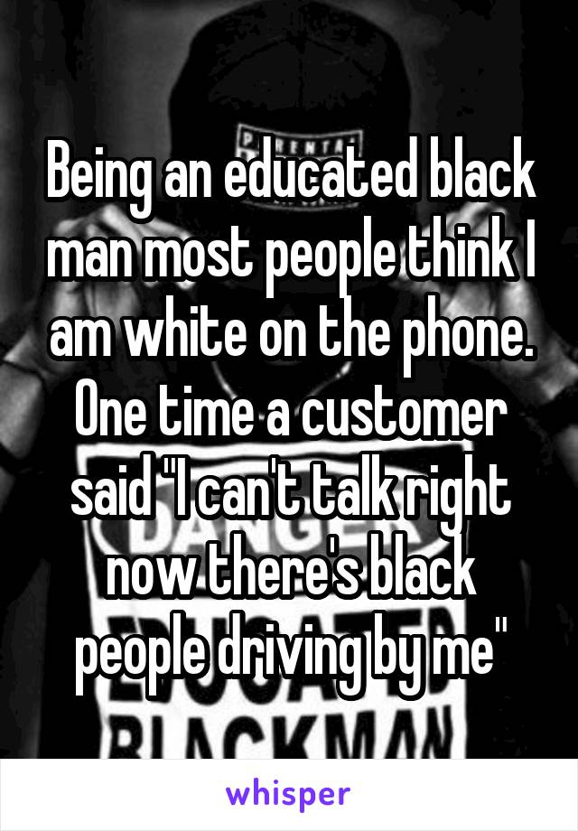 Being an educated black man most people think I am white on the phone. One time a customer said "I can't talk right now there's black people driving by me"