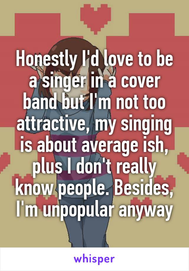 Honestly I'd love to be a singer in a cover band but I'm not too attractive, my singing is about average ish, plus I don't really know people. Besides, I'm unpopular anyway