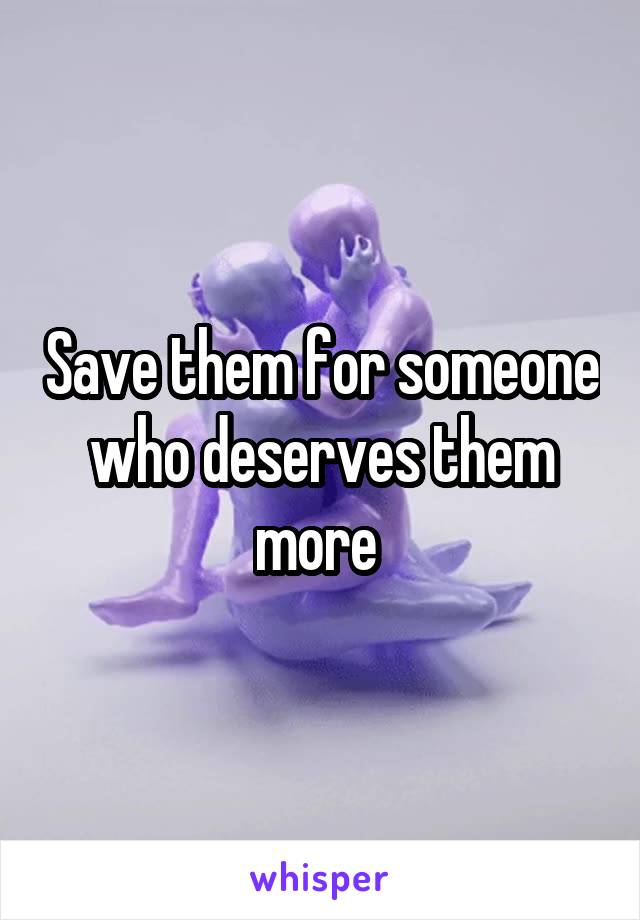 Save them for someone who deserves them more 