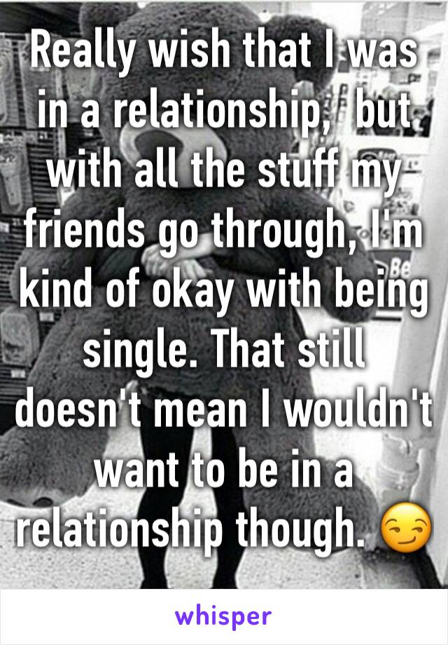 Really wish that I was in a relationship,  but with all the stuff my friends go through, I'm kind of okay with being single. That still doesn't mean I wouldn't want to be in a relationship though. 😏