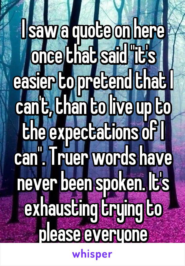 I saw a quote on here once that said "it's easier to pretend that I can't, than to live up to the expectations of I can". Truer words have never been spoken. It's exhausting trying to please everyone