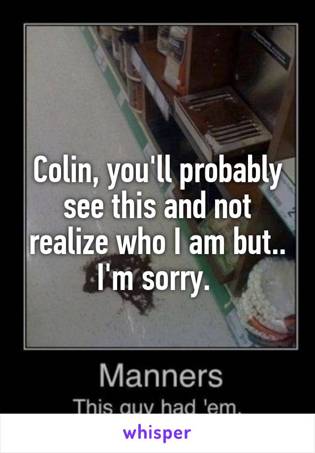 Colin, you'll probably see this and not realize who I am but.. I'm sorry. 