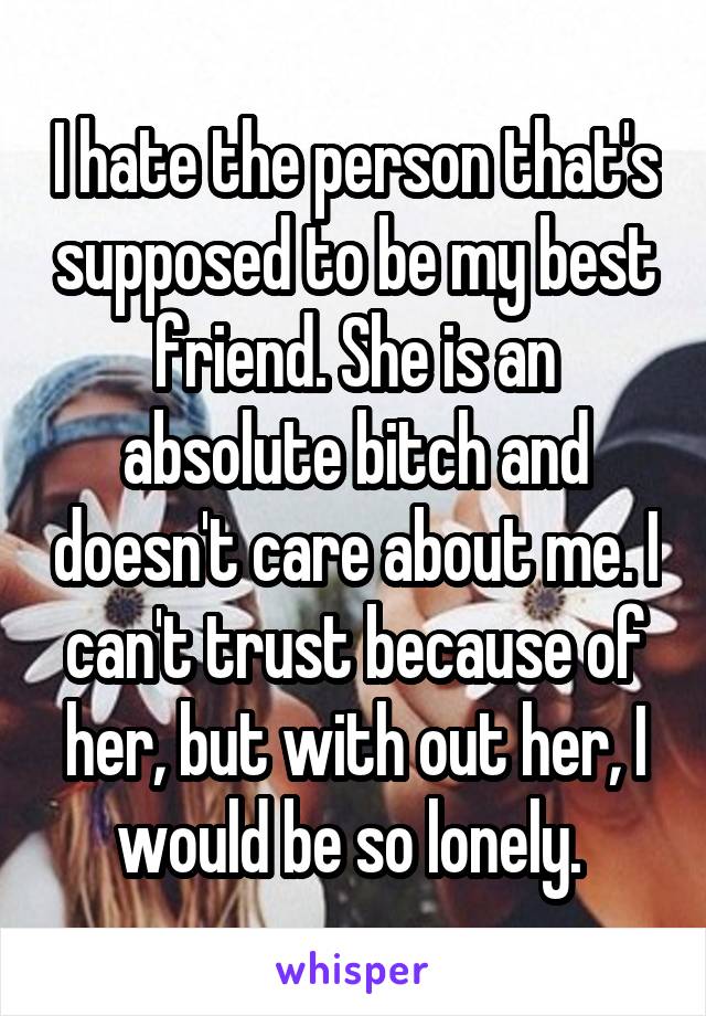 I hate the person that's supposed to be my best friend. She is an absolute bitch and doesn't care about me. I can't trust because of her, but with out her, I would be so lonely. 