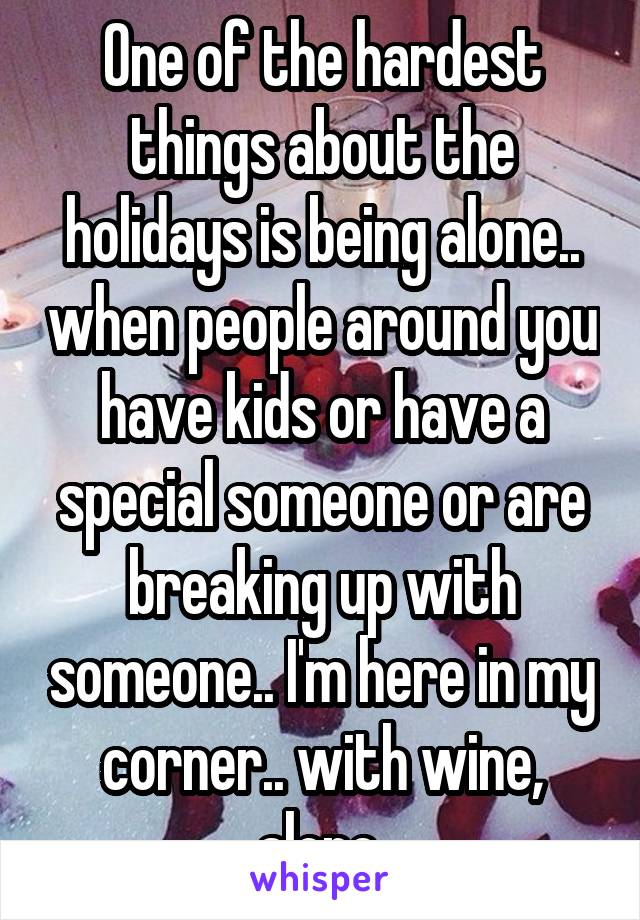 One of the hardest things about the holidays is being alone.. when people around you have kids or have a special someone or are breaking up with someone.. I'm here in my corner.. with wine, alone.