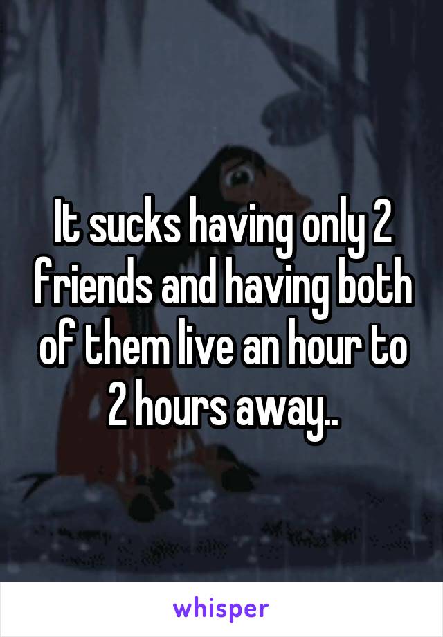 It sucks having only 2 friends and having both of them live an hour to 2 hours away..