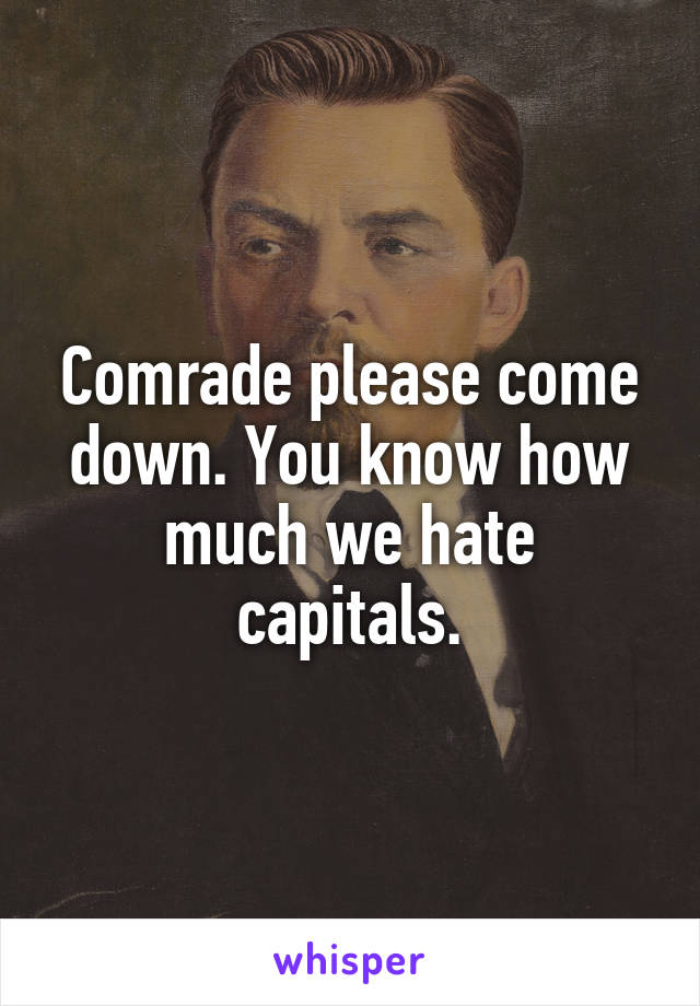 Comrade please come down. You know how much we hate capitals.