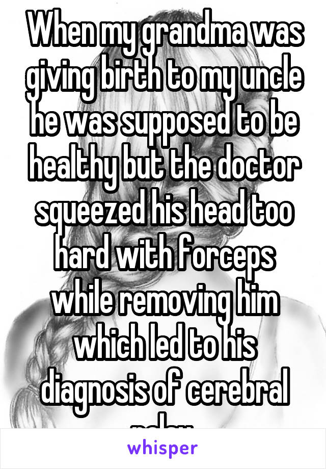 When my grandma was giving birth to my uncle he was supposed to be healthy but the doctor squeezed his head too hard with forceps while removing him which led to his diagnosis of cerebral palsy 