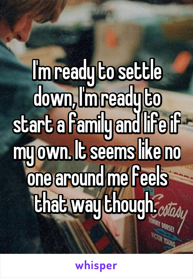 I'm ready to settle down, I'm ready to start a family and life if my own. It seems like no one around me feels that way though. 