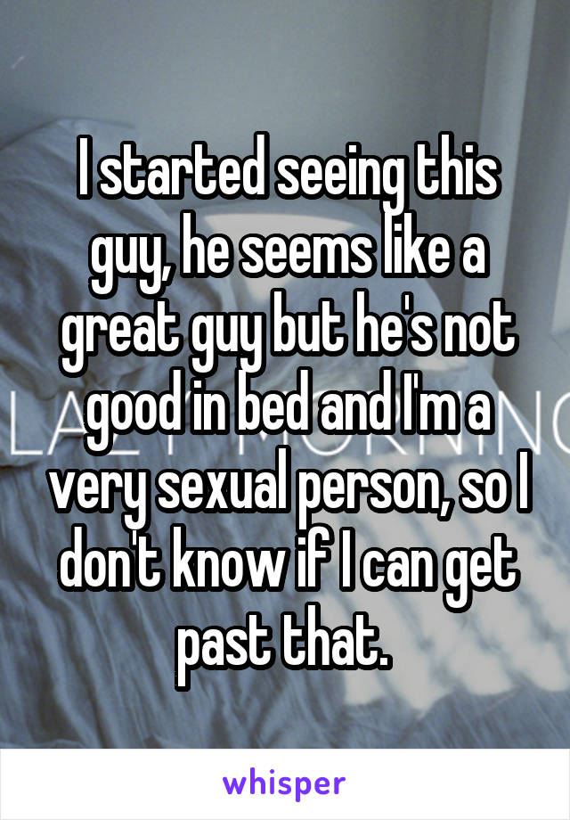 I started seeing this guy, he seems like a great guy but he's not good in bed and I'm a very sexual person, so I don't know if I can get past that. 