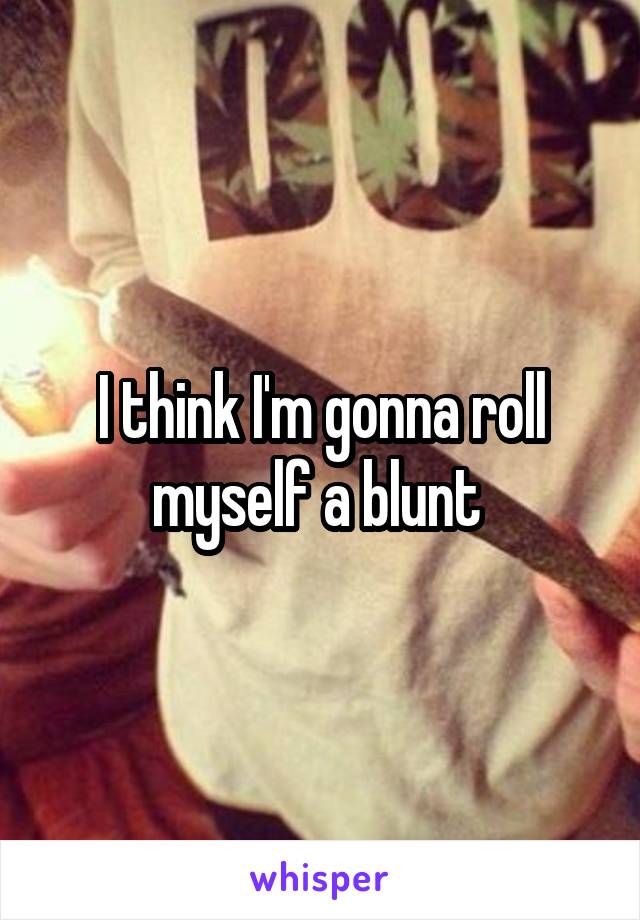 I think I'm gonna roll myself a blunt 