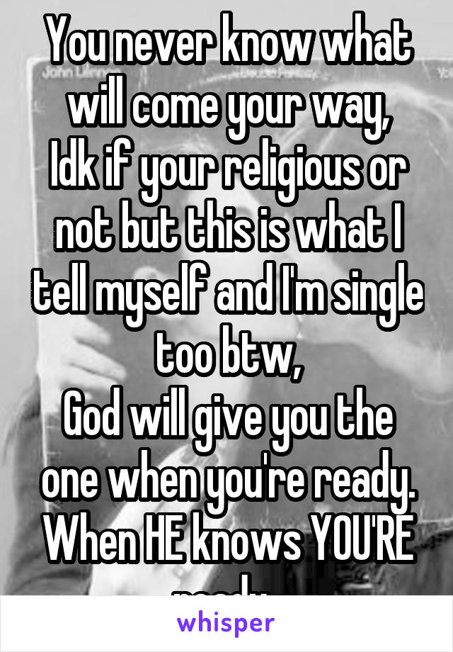 You never know what will come your way,
Idk if your religious or not but this is what I tell myself and I'm single too btw,
God will give you the one when you're ready. When HE knows YOU'RE ready. 