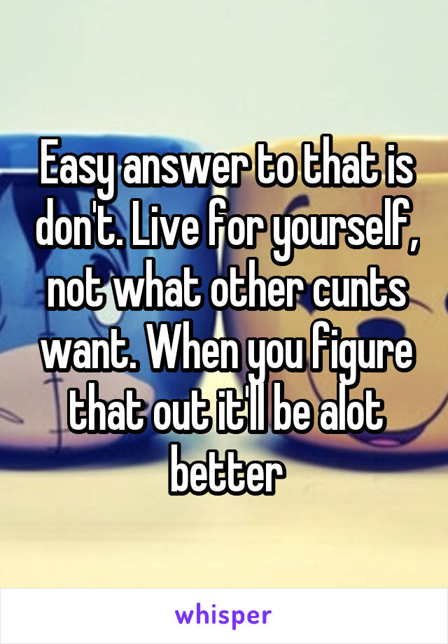 Easy answer to that is don't. Live for yourself, not what other cunts want. When you figure that out it'll be alot better