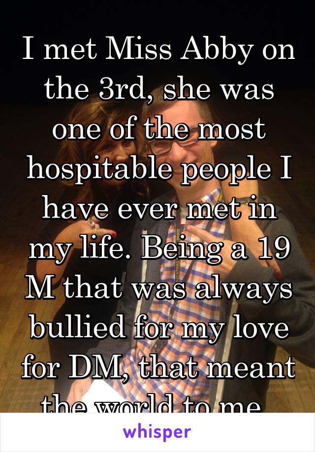 I met Miss Abby on the 3rd, she was one of the most hospitable people I have ever met in my life. Being a 19 M that was always bullied for my love for DM, that meant the world to me. 