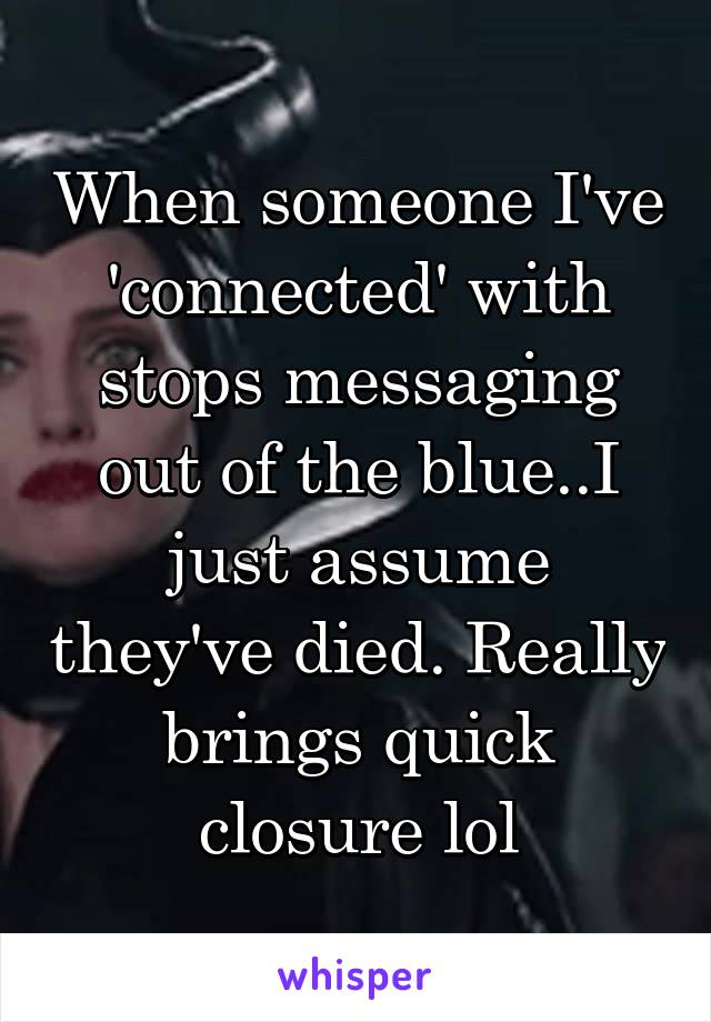 When someone I've 'connected' with stops messaging out of the blue..I just assume they've died. Really brings quick closure lol