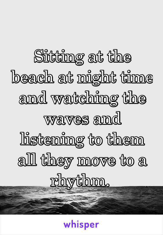 Sitting at the beach at night time and watching the waves and listening to them all they move to a rhythm. 