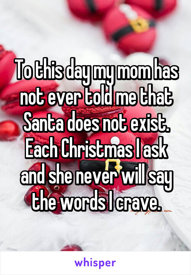 To this day my mom has not ever told me that Santa does not exist. Each Christmas I ask and she never will say the words I crave.