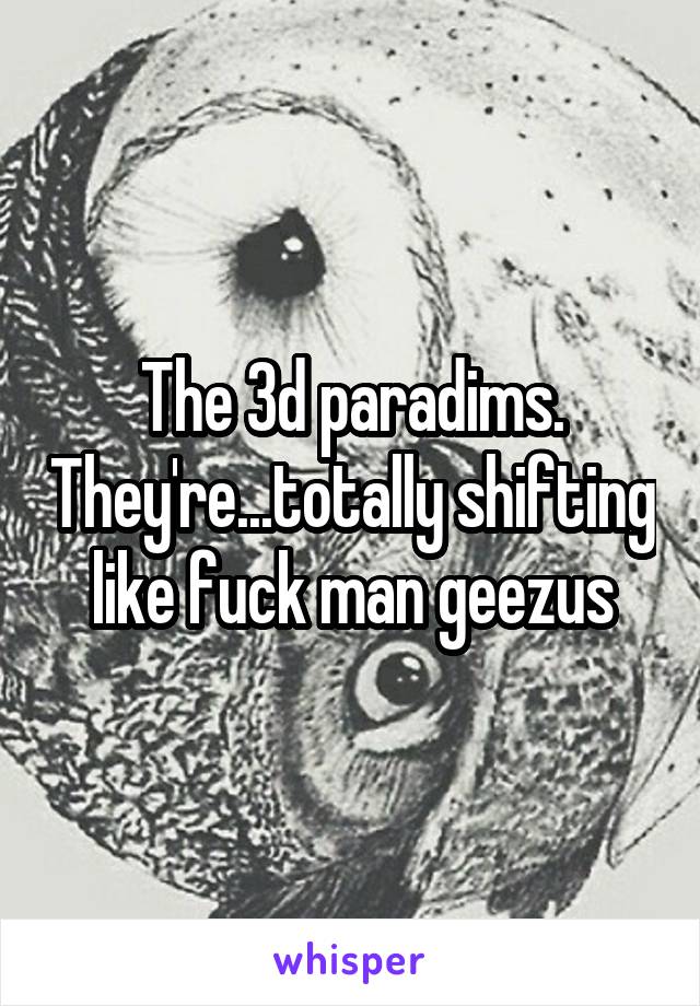 The 3d paradims. They're...totally shifting like fuck man geezus