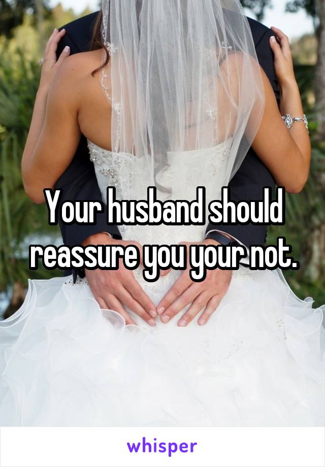 Your husband should reassure you your not.