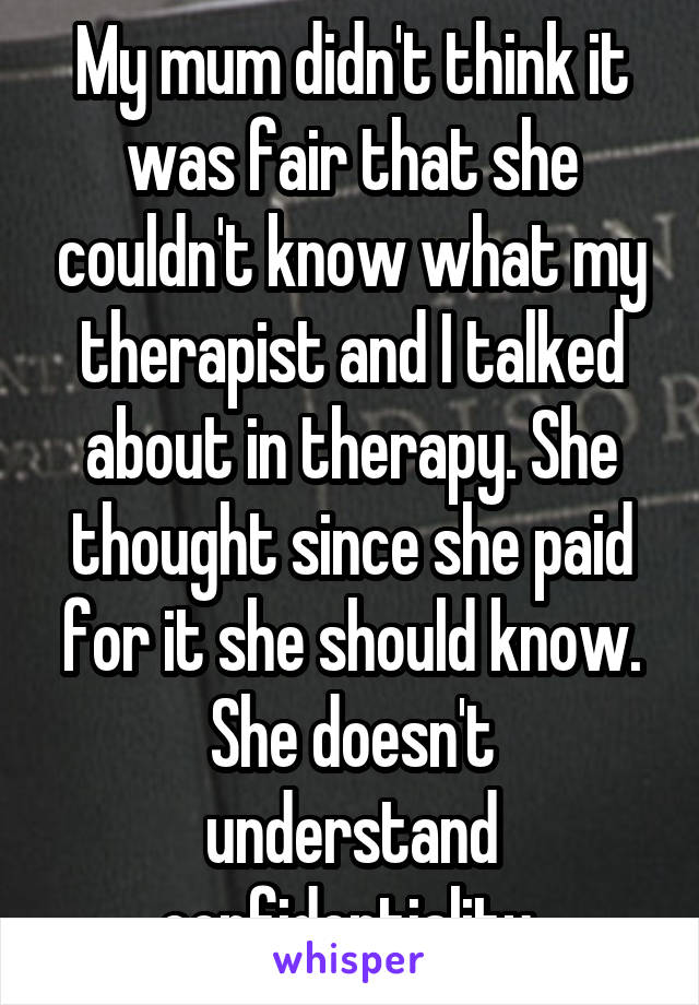 My mum didn't think it was fair that she couldn't know what my therapist and I talked about in therapy. She thought since she paid for it she should know.
She doesn't understand confidentiality 