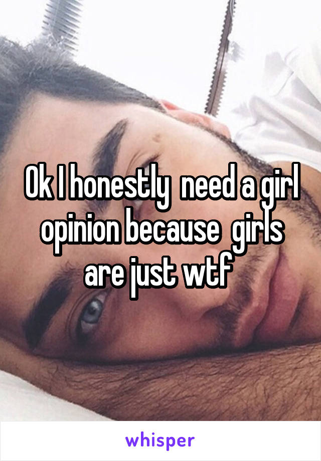 Ok I honestly  need a girl opinion because  girls are just wtf 