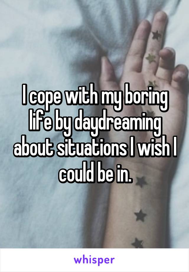 I cope with my boring life by daydreaming about situations I wish I could be in.