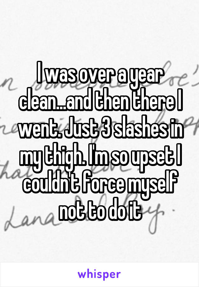 I was over a year clean...and then there I went. Just 3 slashes in my thigh. I'm so upset I couldn't force myself not to do it