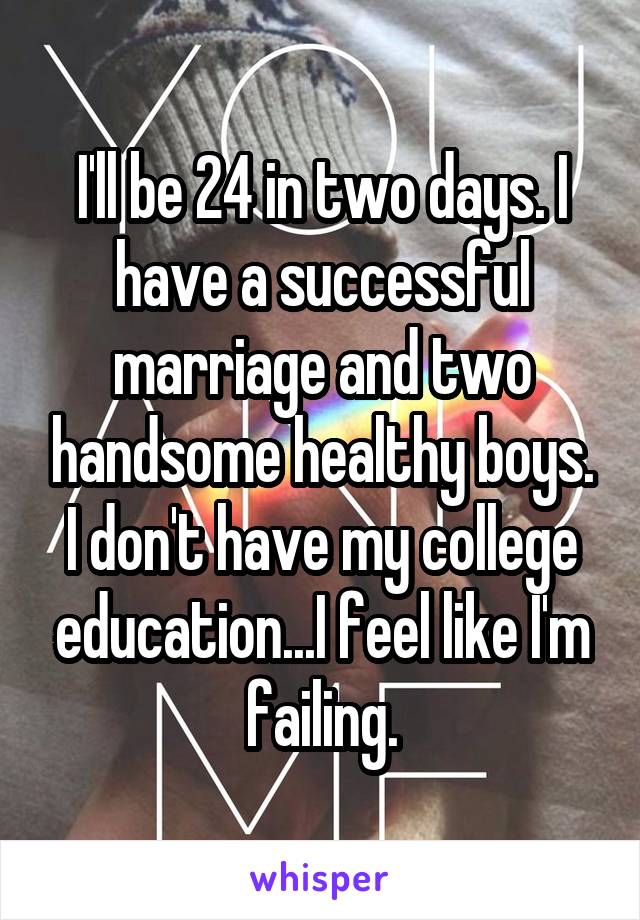 I'll be 24 in two days. I have a successful marriage and two handsome healthy boys. I don't have my college education...I feel like I'm failing.