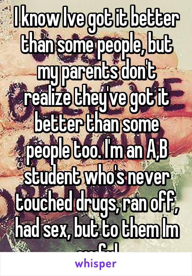 I know Ive got it better than some people, but my parents don't realize they've got it better than some people too. I'm an A,B student who's never touched drugs, ran off, had sex, but to them Im awful