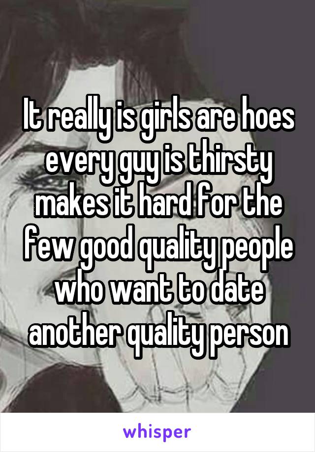 It really is girls are hoes every guy is thirsty makes it hard for the few good quality people who want to date another quality person