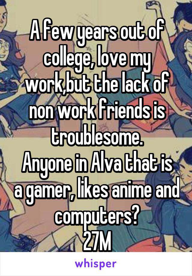 A few years out of college, love my work,but the lack of non work friends is troublesome.
Anyone in Alva that is a gamer, likes anime and computers?
27M