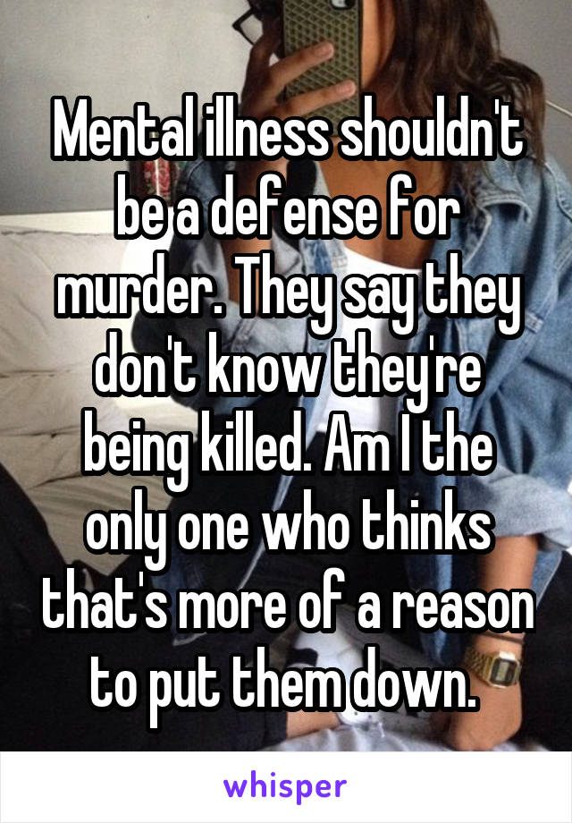 Mental illness shouldn't be a defense for murder. They say they don't know they're being killed. Am I the only one who thinks that's more of a reason to put them down. 