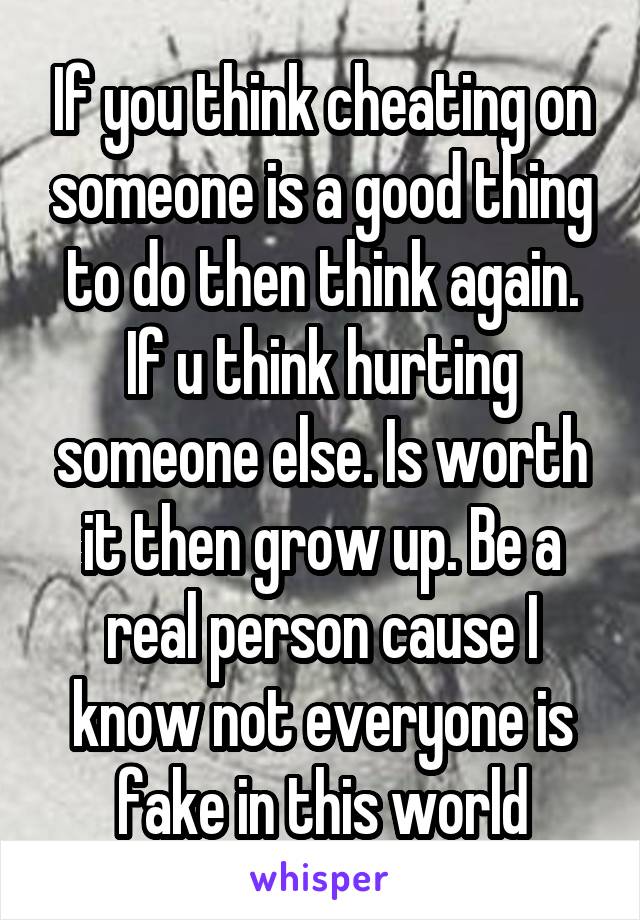 If you think cheating on someone is a good thing to do then think again. If u think hurting someone else. Is worth it then grow up. Be a real person cause I know not everyone is fake in this world