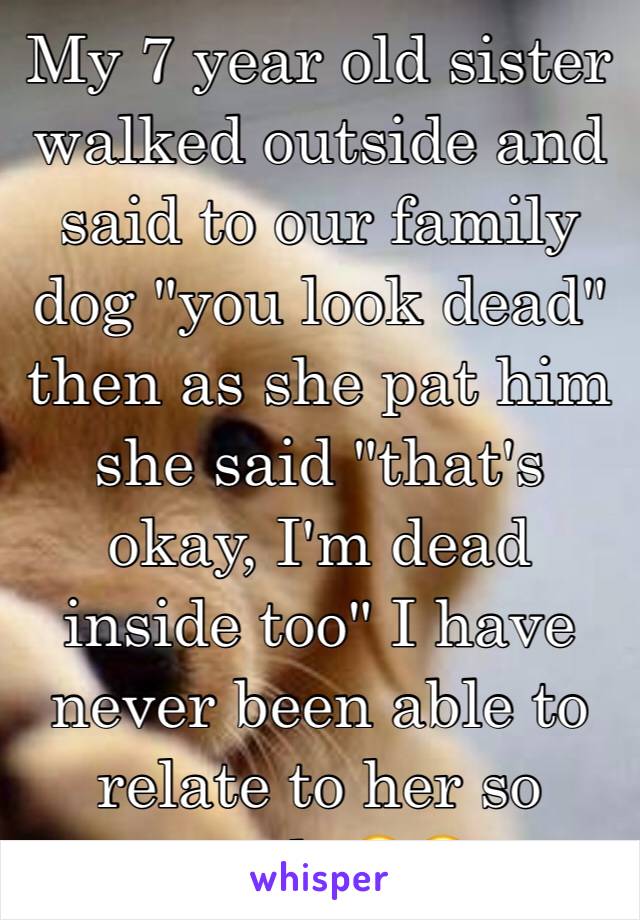 My 7 year old sister walked outside and said to our family dog "you look dead" then as she pat him she said "that's okay, I'm dead inside too" I have never been able to relate to her so much 😂😂