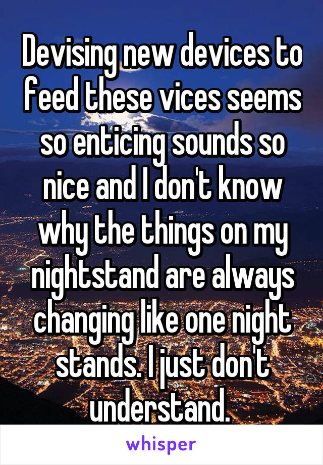 Devising new devices to feed these vices seems so enticing sounds so nice and I don't know why the things on my nightstand are always changing like one night stands. I just don't understand. 