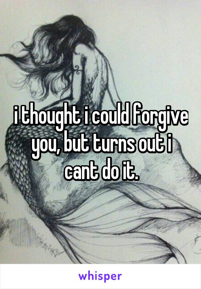 i thought i could forgive you, but turns out i cant do it.