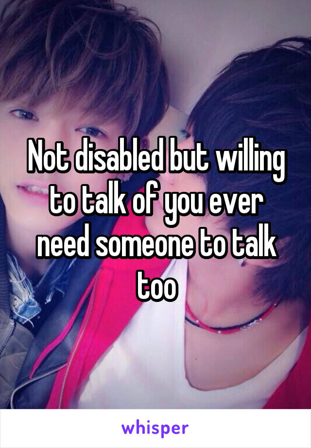 Not disabled but willing to talk of you ever need someone to talk too