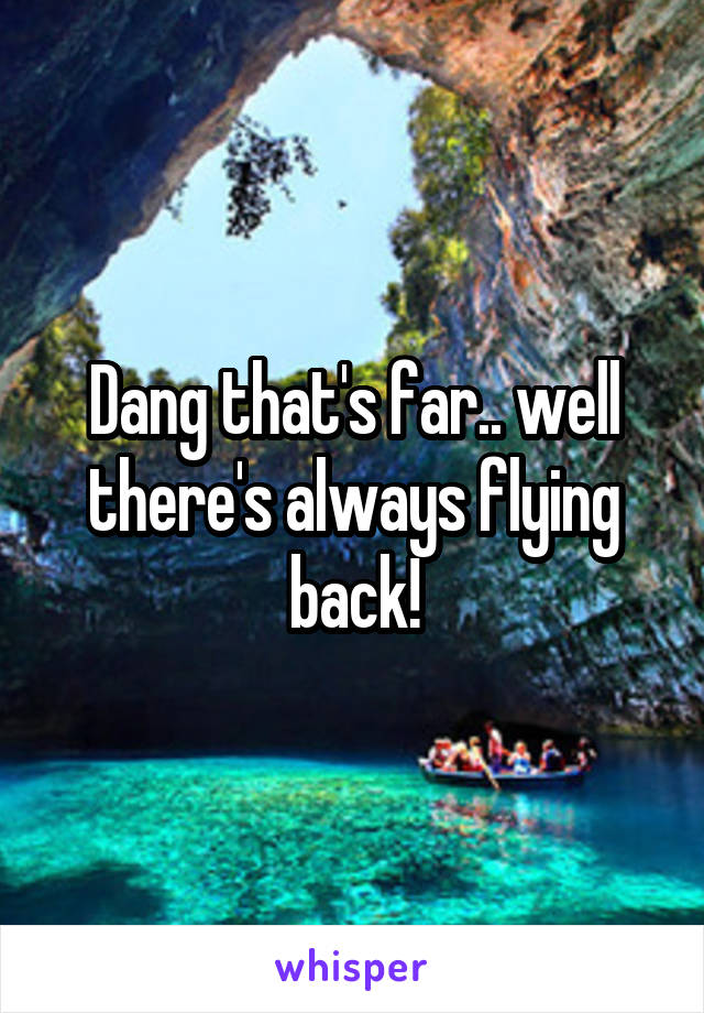 Dang that's far.. well there's always flying back!