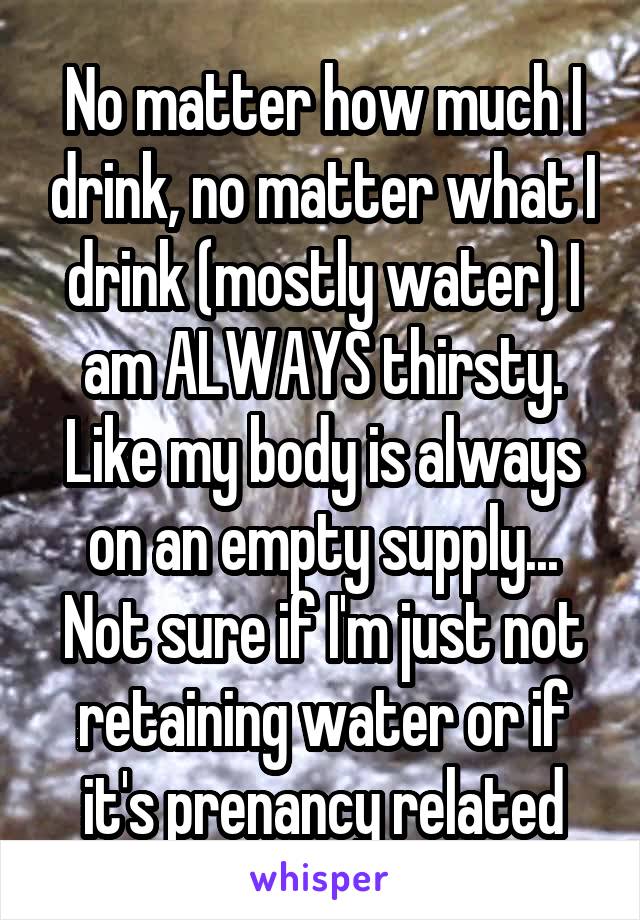 No matter how much I drink, no matter what I drink (mostly water) I am ALWAYS thirsty. Like my body is always on an empty supply... Not sure if I'm just not retaining water or if it's prenancy related