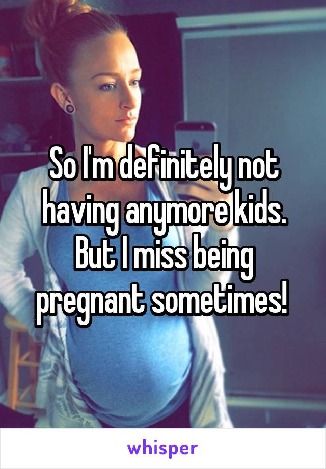 So I'm definitely not having anymore kids. But I miss being pregnant sometimes! 