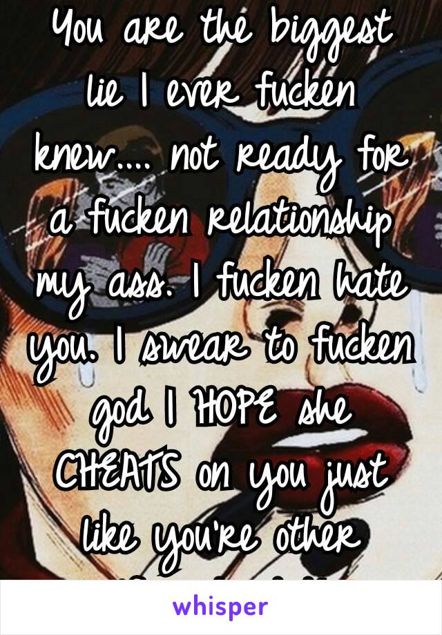 You are the biggest lie I ever fucken knew.... not ready for a fucken relationship my ass. I fucken hate you. I swear to fucken god I HOPE she CHEATS on you just like you're other girlfriends did!😠